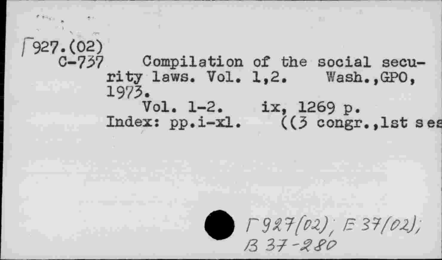 ﻿/ 927.(02) 0-737 Compilation of the social security laws. Vol. 1,2. Wash.,GP0, 1973.
Vol. 1-2. ix, 1269 p.
Indexi pp,i-xl. ((3 congr.,1st seg
A r№[u), /3 37 -Sfo